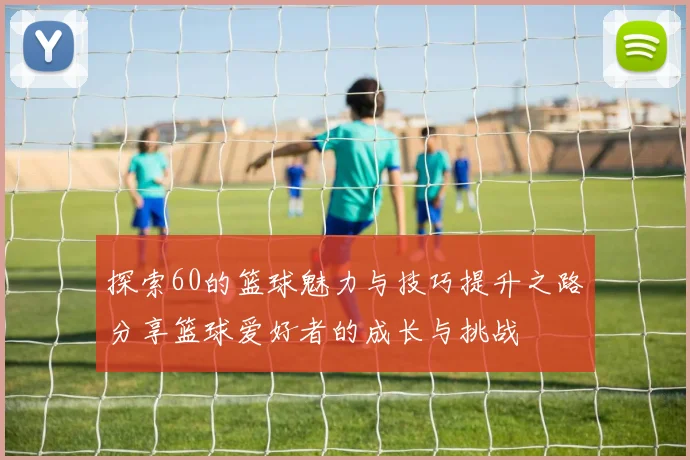 探索60的篮球魅力与技巧提升之路分享篮球爱好者的成长与挑战