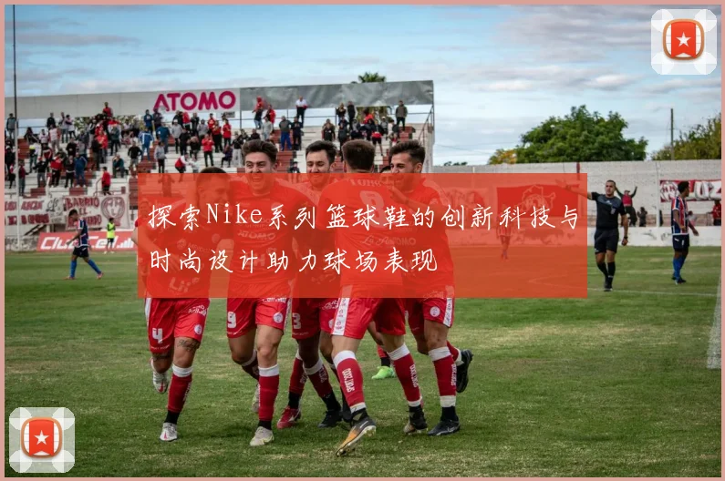 探索Nike系列篮球鞋的创新科技与时尚设计助力球场表现