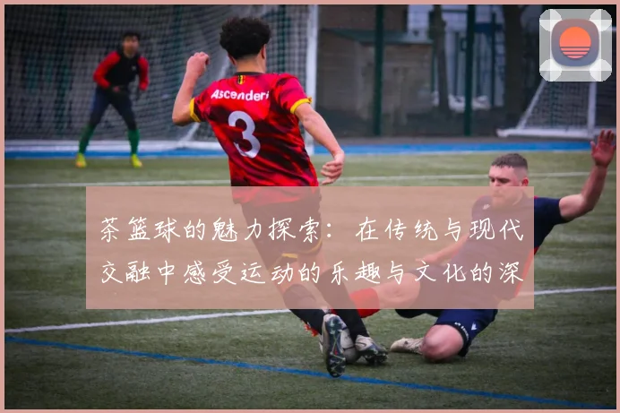 茶篮球的魅力探索：在传统与现代交融中感受运动的乐趣与文化的深度