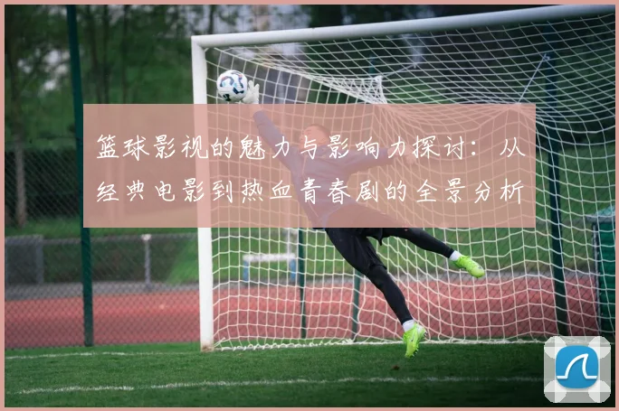 篮球影视的魅力与影响力探讨：从经典电影到热血青春剧的全景分析