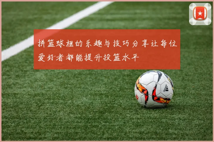 拼篮球框的乐趣与技巧分享让每位爱好者都能提升投篮水平