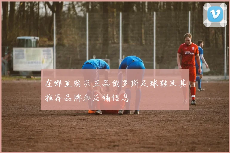 在哪里购买正品俄罗斯足球鞋及其推荐品牌和店铺信息