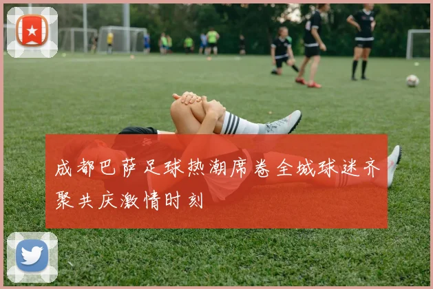 成都巴萨足球热潮席卷全城球迷齐聚共庆激情时刻