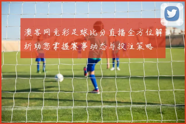 澳客网竞彩足球比分直播全方位解析助您掌握赛事动态与投注策略