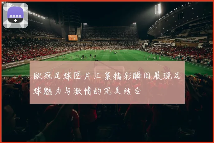 欧冠足球图片汇集精彩瞬间展现足球魅力与激情的完美结合