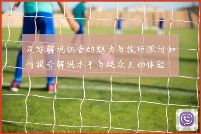 足球解说配音的魅力与技巧探讨如何提升解说水平与观众互动体验