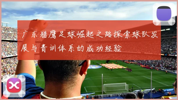 广东猎鹰足球崛起之路探索球队发展与青训体系的成功经验