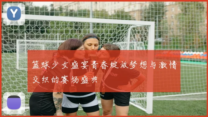 篮球少女盛宴青春绽放梦想与激情交织的赛场盛典