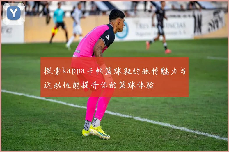 探索kappa卡帕篮球鞋的独特魅力与运动性能提升你的篮球体验